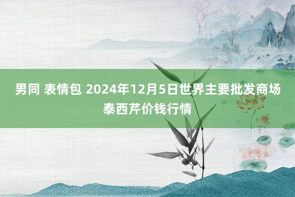 男同 表情包 2024年12月5日世界主要批发商场泰西芹价钱行情