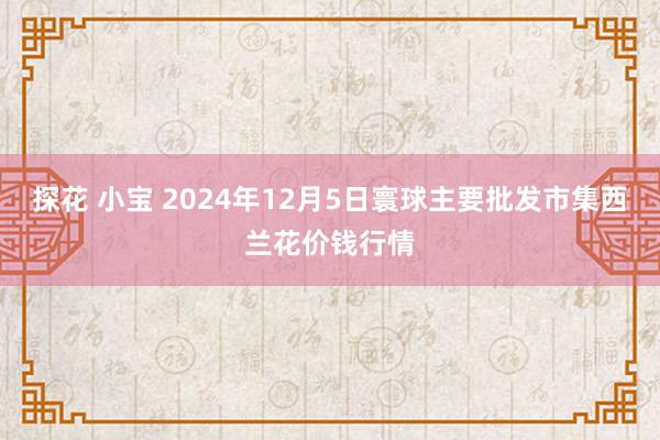 探花 小宝 2024年12月5日寰球主要批发市集西兰花价钱行情