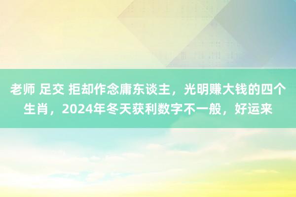 老师 足交 拒却作念庸东谈主，光明赚大钱的四个生肖，2024年冬天获利数字不一般，好运来