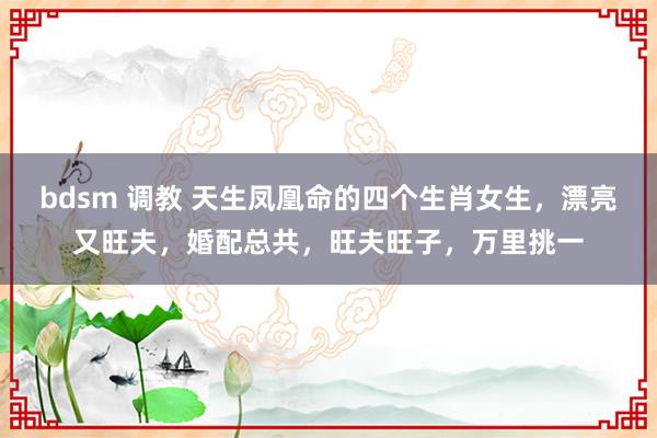 bdsm 调教 天生凤凰命的四个生肖女生，漂亮又旺夫，婚配总共，旺夫旺子，万里挑一