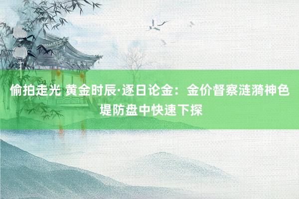 偷拍走光 黄金时辰·逐日论金：金价督察涟漪神色 堤防盘中快速下探