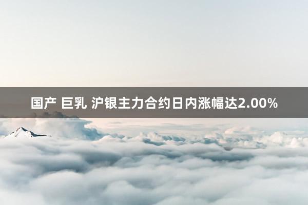 国产 巨乳 沪银主力合约日内涨幅达2.00%