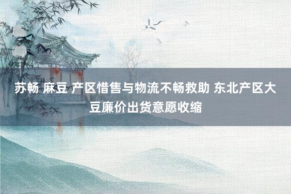 苏畅 麻豆 产区惜售与物流不畅救助 东北产区大豆廉价出货意愿收缩