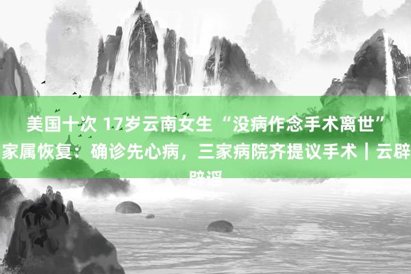 美国十次 17岁云南女生 “没病作念手术离世”？家属恢复：确诊先心病，三家病院齐提议手术｜云辟谣