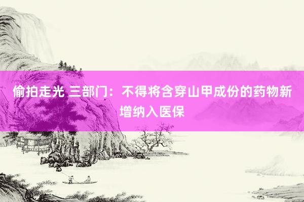 偷拍走光 三部门：不得将含穿山甲成份的药物新增纳入医保