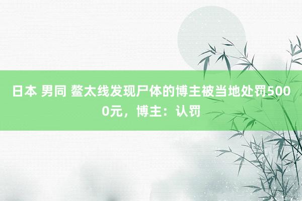 日本 男同 鳌太线发现尸体的博主被当地处罚5000元，博主：认罚