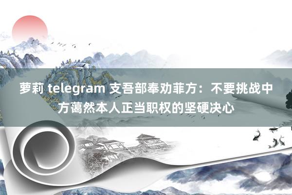 萝莉 telegram 支吾部奉劝菲方：不要挑战中方蔼然本人正当职权的坚硬决心