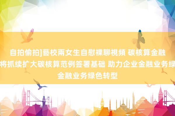 自拍偷拍]藝校兩女生自慰裸聊視頻 碳核算金融定约：将抓续扩大碳核算范例签署基础 助力企业金融业务绿色转型