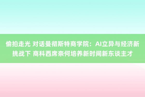 偷拍走光 对话曼彻斯特商学院：AI立异与经济新挑战下 商科西席奈何培养新时间新东谈主才