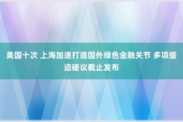 美国十次 上海加速打造国外绿色金融关节 多项蹙迫磋议截止发布