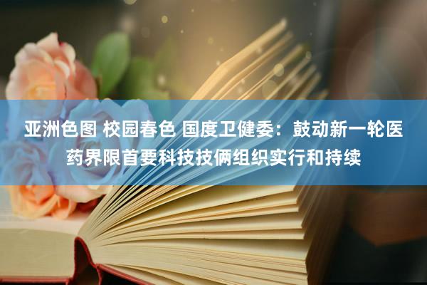 亚洲色图 校园春色 国度卫健委：鼓动新一轮医药界限首要科技技俩组织实行和持续