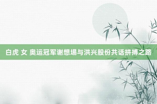 白虎 女 奥运冠军谢想埸与洪兴股份共话拼搏之路