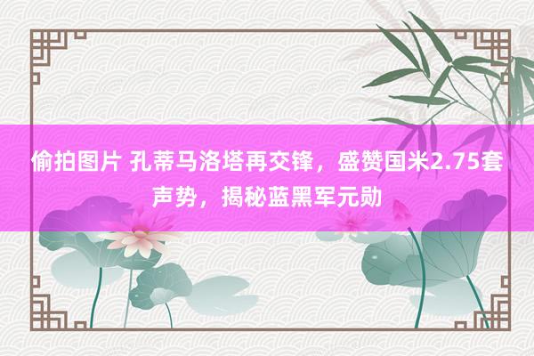 偷拍图片 孔蒂马洛塔再交锋，盛赞国米2.75套声势，揭秘蓝黑军元勋