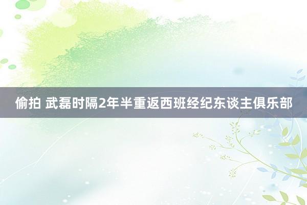 偷拍 武磊时隔2年半重返西班经纪东谈主俱乐部