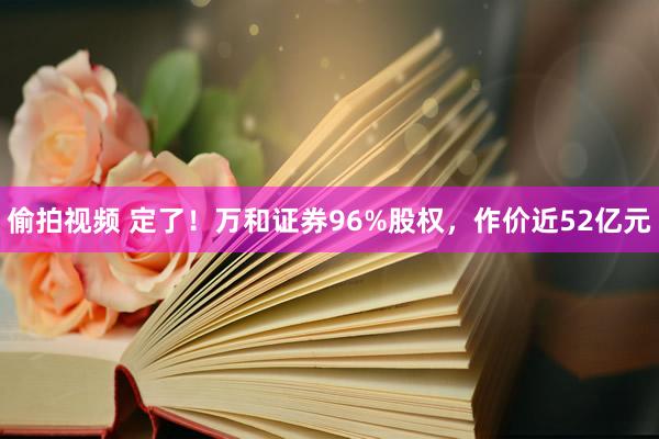 偷拍视频 定了！万和证券96%股权，作价近52亿元