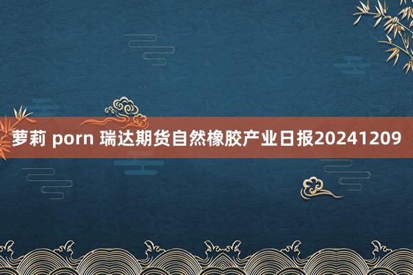 萝莉 porn 瑞达期货自然橡胶产业日报20241209