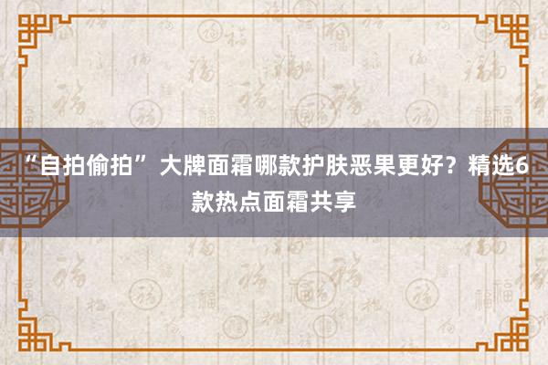 “自拍偷拍” 大牌面霜哪款护肤恶果更好？精选6款热点面霜共享
