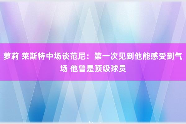 萝莉 莱斯特中场谈范尼：第一次见到他能感受到气场 他曾是顶级球员