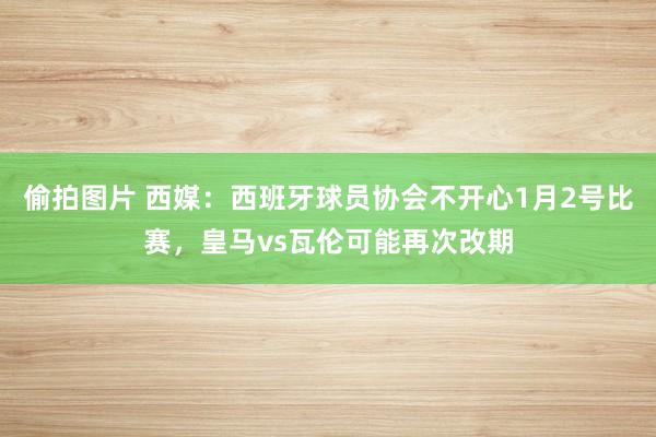 偷拍图片 西媒：西班牙球员协会不开心1月2号比赛，皇马vs瓦伦可能再次改期