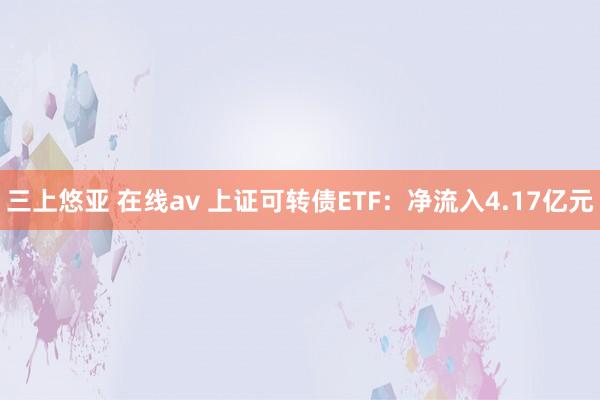 三上悠亚 在线av 上证可转债ETF：净流入4.17亿元