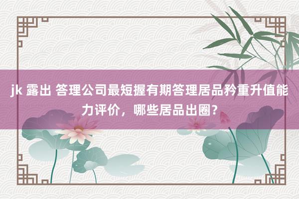 jk 露出 答理公司最短握有期答理居品矜重升值能力评价，哪些居品出圈？