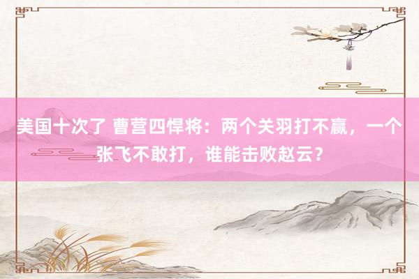 美国十次了 曹营四悍将：两个关羽打不赢，一个张飞不敢打，谁能击败赵云？