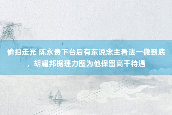 偷拍走光 陈永贵下台后有东说念主看法一撤到底，胡耀邦据理力图为他保留高干待遇
