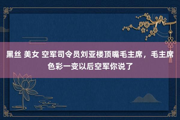 黑丝 美女 空军司令员刘亚楼顶嘴毛主席，毛主席色彩一变以后空军你说了