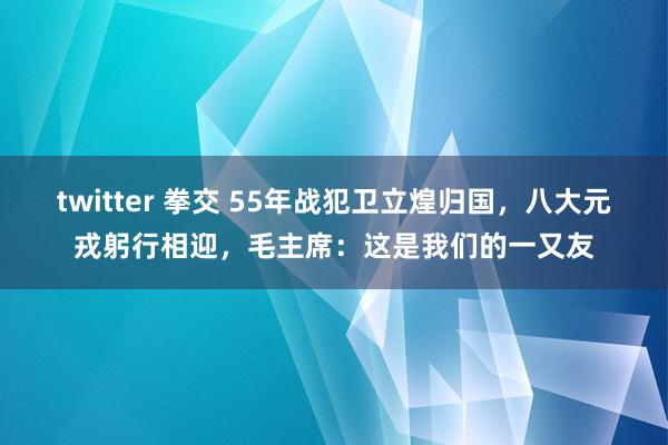 twitter 拳交 55年战犯卫立煌归国，八大元戎躬行相迎，毛主席：这是我们的一又友