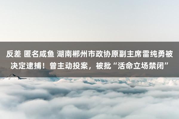 反差 匿名咸鱼 湖南郴州市政协原副主席雷纯勇被决定逮捕！曾主动投案，被批“活命立场禁闭”