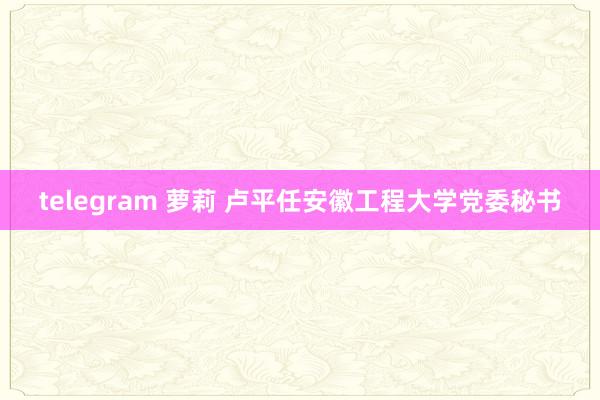 telegram 萝莉 卢平任安徽工程大学党委秘书