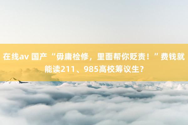 在线av 国产 “毋庸检修，里面帮你贬责！”费钱就能读211、985高校筹议生？