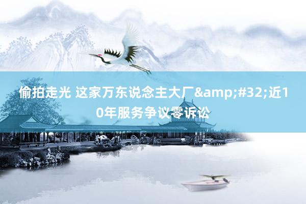 偷拍走光 这家万东说念主大厂&#32;近10年服务争议零诉讼