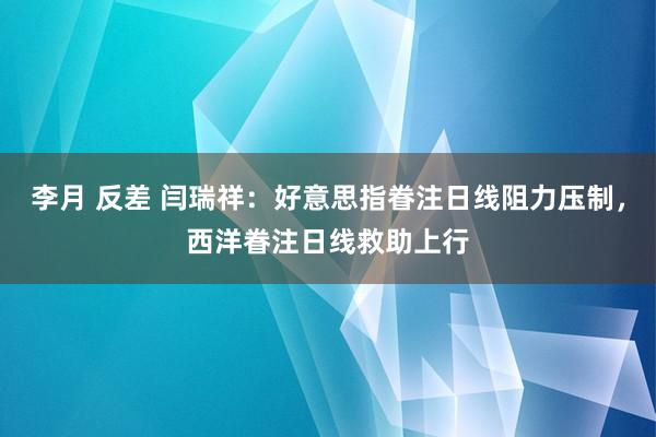 李月 反差 闫瑞祥：好意思指眷注日线阻力压制，西洋眷注日线救助上行