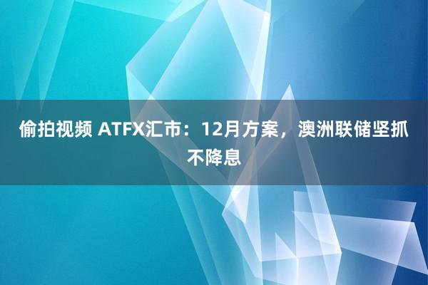 偷拍视频 ATFX汇市：12月方案，澳洲联储坚抓不降息