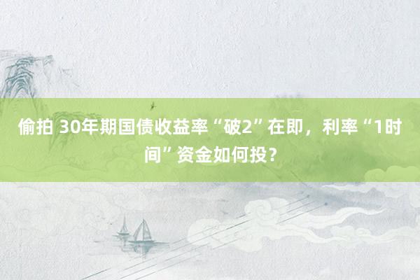 偷拍 30年期国债收益率“破2”在即，利率“1时间”资金如何投？