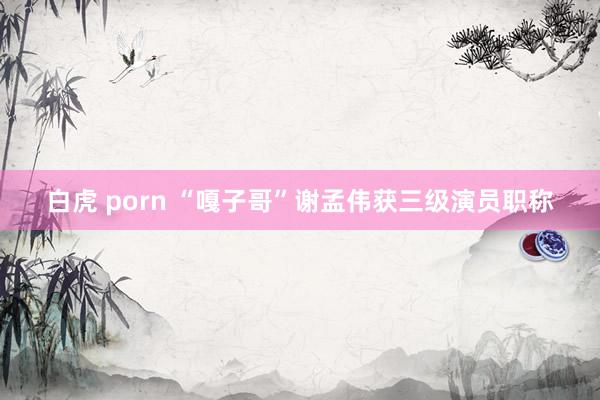 白虎 porn “嘎子哥”谢孟伟获三级演员职称