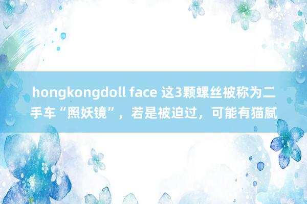 hongkongdoll face 这3颗螺丝被称为二手车“照妖镜”，若是被迫过，可能有猫腻