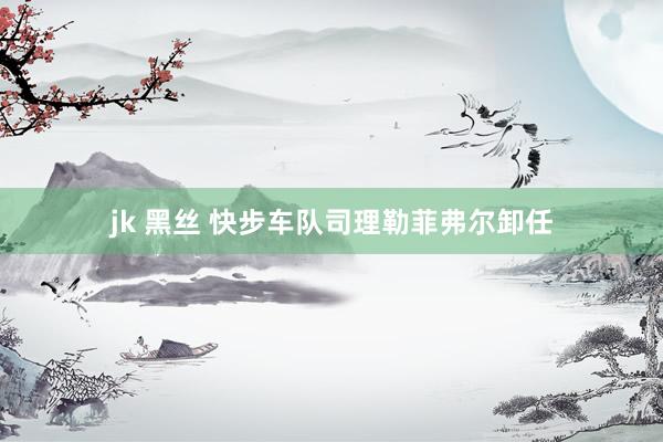 jk 黑丝 快步车队司理勒菲弗尔卸任
