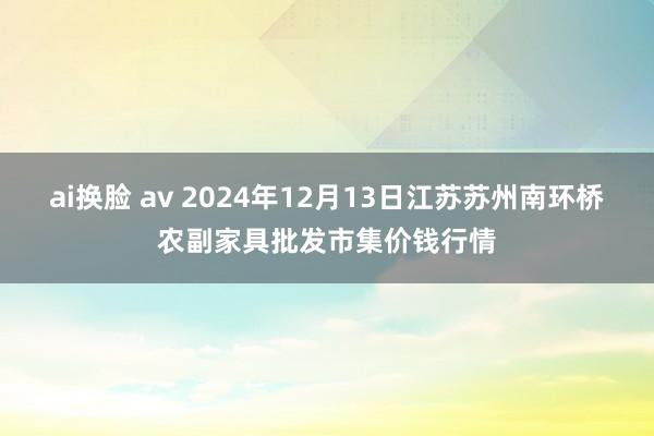 ai换脸 av 2024年12月13日江苏苏州南环桥农副家具批发市集价钱行情