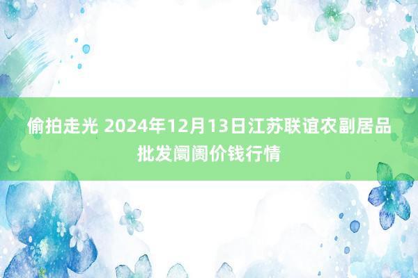 偷拍走光 2024年12月13日江苏联谊农副居品批发阛阓价钱行情