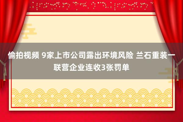 偷拍视频 9家上市公司露出环境风险 兰石重装一联营企业连收3张罚单