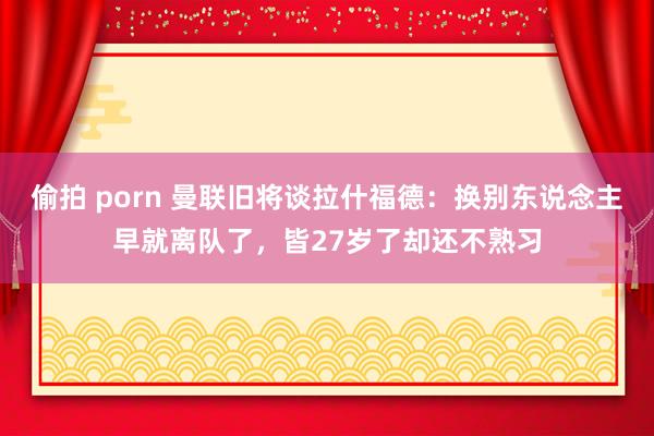 偷拍 porn 曼联旧将谈拉什福德：换别东说念主早就离队了，皆27岁了却还不熟习