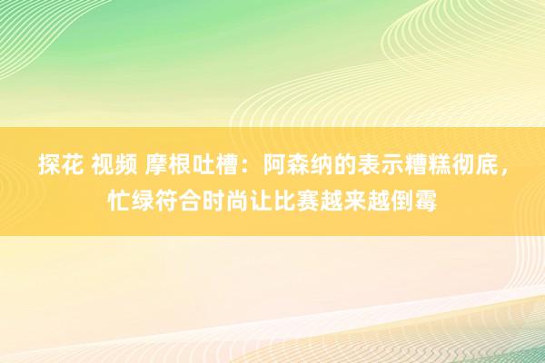 探花 视频 摩根吐槽：阿森纳的表示糟糕彻底，忙绿符合时尚让比赛越来越倒霉