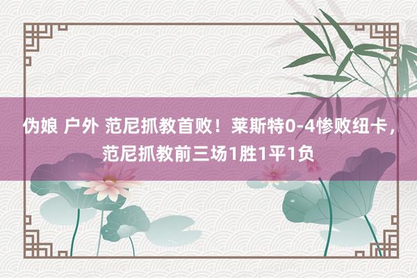 伪娘 户外 范尼抓教首败！莱斯特0-4惨败纽卡，范尼抓教前三场1胜1平1负