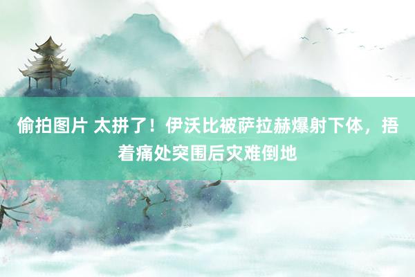 偷拍图片 太拼了！伊沃比被萨拉赫爆射下体，捂着痛处突围后灾难倒地
