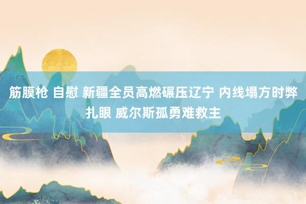 筋膜枪 自慰 新疆全员高燃碾压辽宁 内线塌方时弊扎眼 威尔斯孤勇难救主