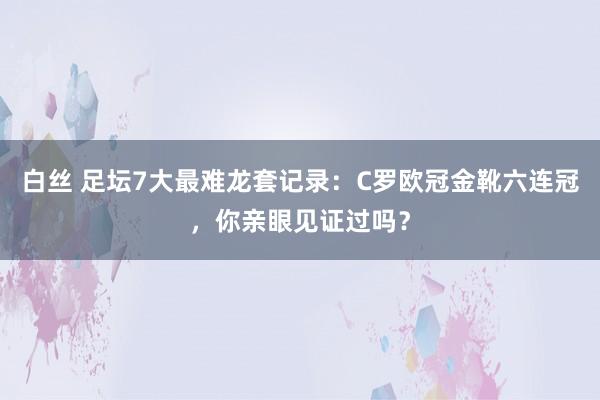 白丝 足坛7大最难龙套记录：C罗欧冠金靴六连冠，你亲眼见证过吗？