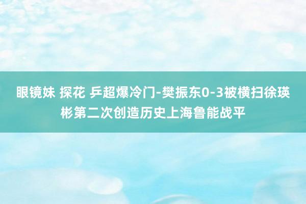 眼镜妹 探花 乒超爆冷门-樊振东0-3被横扫徐瑛彬第二次创造历史上海鲁能战平