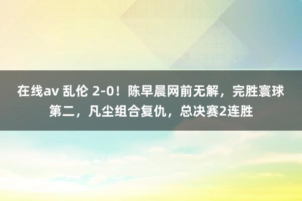 在线av 乱伦 2-0！陈早晨网前无解，完胜寰球第二，凡尘组合复仇，总决赛2连胜